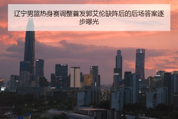 辽宁男篮热身赛调整首发郭艾伦缺阵后的后场答案逐步曝光