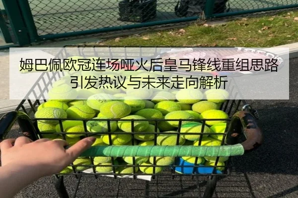 姆巴佩欧冠连场哑火后皇马锋线重组思路引发热议与未来走向解析